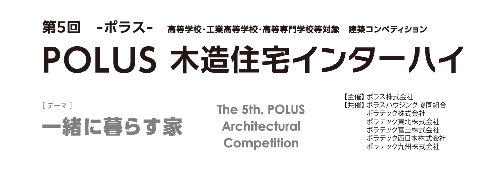 第5回 ーポラスー 高等学校・工業高等学校・高等専門学校等 建築デザインコンペティションPOLUS 木造住宅インターハイ The 5th POLUS Architectural Work Competition