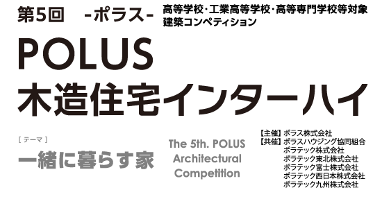 第5回 ーポラスー 高等学校・工業高等学校・高等専門学校等 建築デザインコンペティションPOLUS 木造住宅インターハイ The 5th POLUS Architectural Work Competition