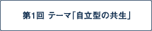 第1回 テーマ「自立の共生」